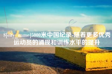 西安5000米中国纪录-随着更多优秀运动员的涌现和训练水平的提升