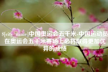 西安中国奥运会五千米-中国运动员在奥运会五千米赛场上必将取得更加优异的成绩