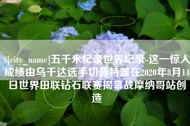 西安五千米纪录世界纪录-这一惊人成绩由乌干达选手切普特盖在2020年8月14日世界田联钻石联赛揭幕战摩纳哥站创造
