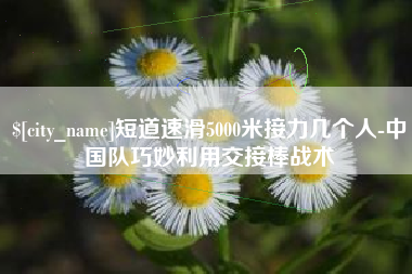 西安短道速滑5000米接力几个人-中国队巧妙利用交接棒战术