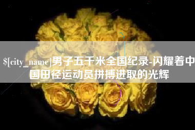 西安男子五千米全国纪录-闪耀着中国田径运动员拼搏进取的光辉