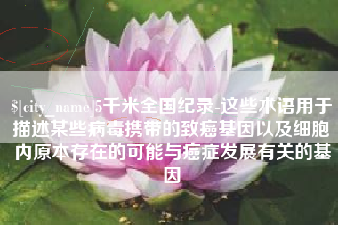 西安5千米全国纪录-这些术语用于描述某些病毒携带的致癌基因以及细胞内原本存在的可能与癌症发展有关的基因