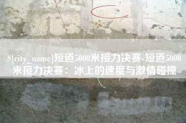 西安短道5000米接力决赛-短道5000米接力决赛：冰上的速度与激情碰撞
