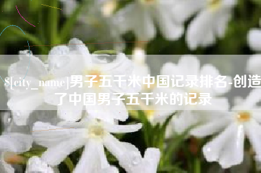 西安男子五千米中国记录排名-创造了中国男子五千米的记录