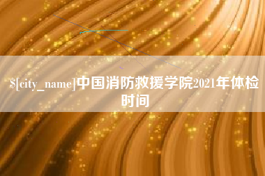 西安中国消防救援学院2021年体检时间