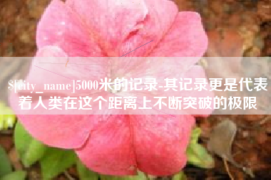 西安5000米的记录-其记录更是代表着人类在这个距离上不断突破的极限