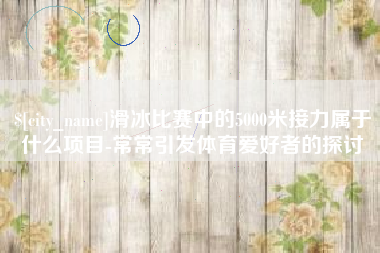 西安滑冰比赛中的5000米接力属于什么项目-常常引发体育爱好者的探讨