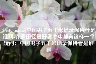 西安中国男子五千米记录保持者是谁啊-许多田径爱好者心中都有这样一个疑问：中国男子五千米记录保持者是谁啊