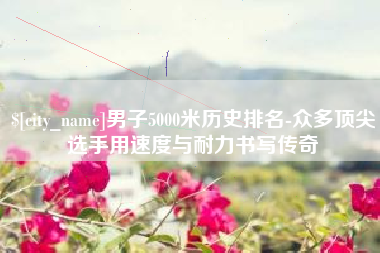 西安男子5000米历史排名-众多顶尖选手用速度与耐力书写传奇